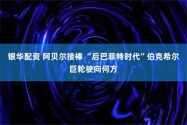 銀華配資 阿貝爾接棒 “后巴菲特時(shí)代”伯克希爾巨輪駛向何方