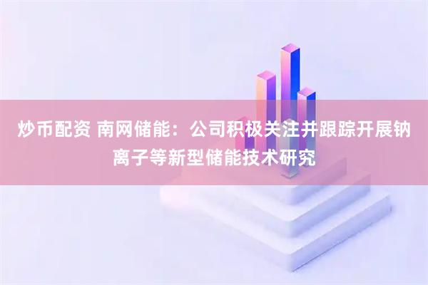炒幣配資 南網儲能：公司積極關注并跟蹤開展鈉離子等新型儲能技術研究